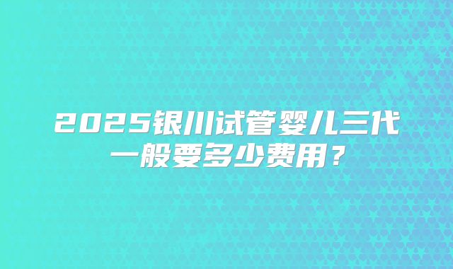 2025银川试管婴儿三代一般要多少费用？