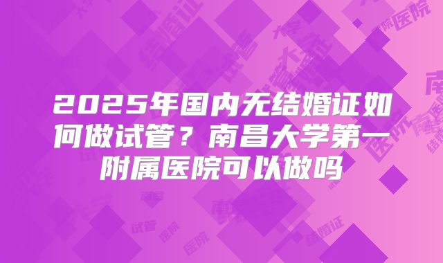 2025年国内无结婚证如何做试管?南昌大学第一附属医院可以做吗
