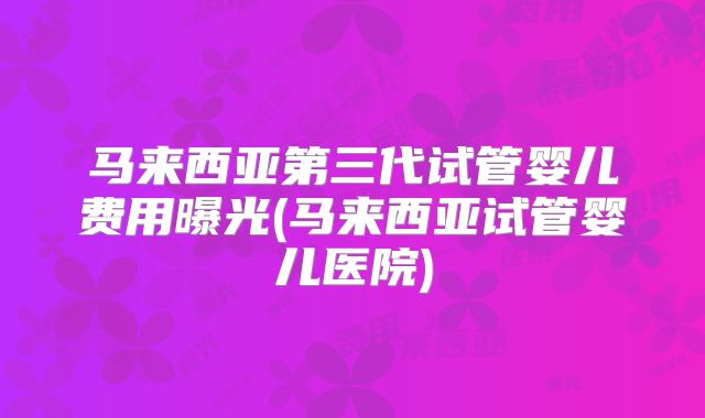 马来西亚第三代试管婴儿费用曝光(马来西亚试管婴儿医院)
