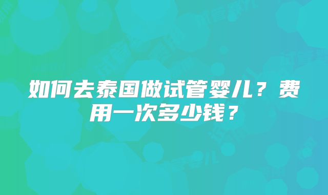 如何去泰国做试管婴儿？费用一次多少钱？