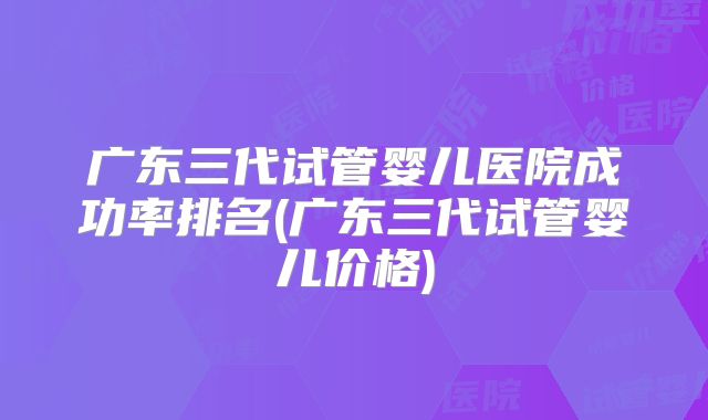 广东三代试管婴儿医院成功率排名(广东三代试管婴儿价格)