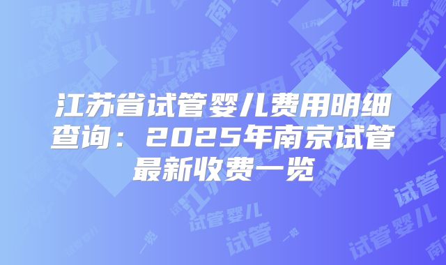 江苏省试管婴儿费用明细查询:2025年南京试管最新收费一览