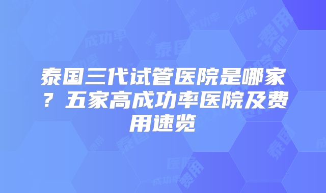 泰国三代试管医院是哪家？五家高成功率医院及费用速览