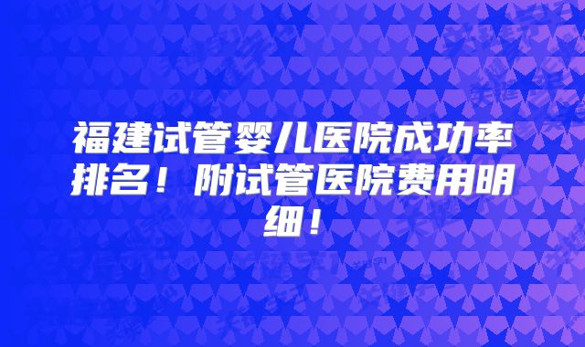 福建试管婴儿医院成功率排名!附试管医院费用明细!