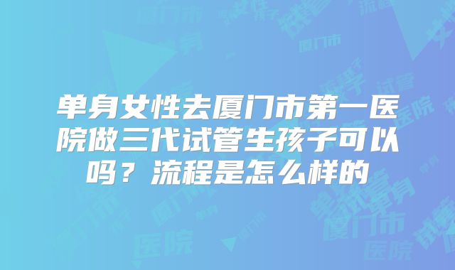 单身女性去厦门市第一医院做三代试管生孩子可以吗?流程是怎么样的