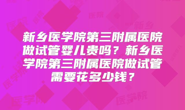 新乡医学院第三附属医院做试管婴儿贵吗？新乡医学院第三附属医院做试管需要花多少钱？