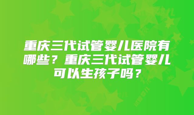 重庆三代试管婴儿医院有哪些?重庆三代试管婴儿可以生孩子吗?