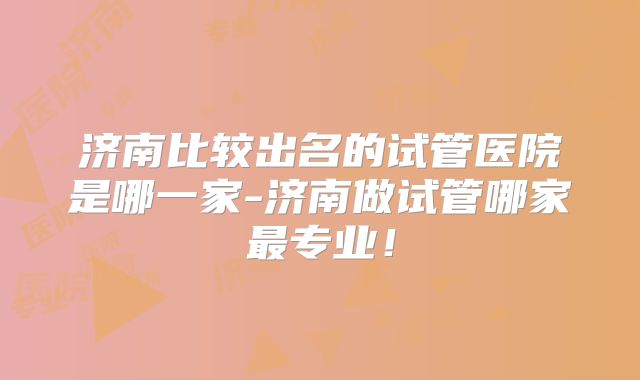 济南比较出名的试管医院是哪一家-济南做试管哪家最专业！