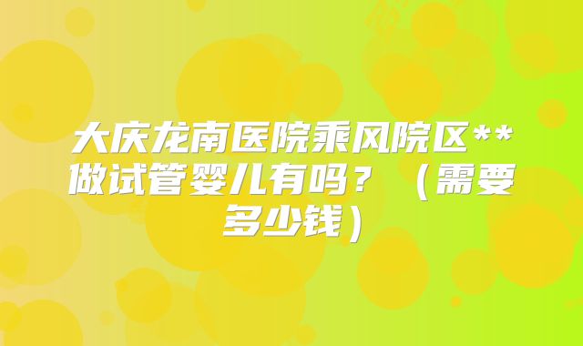 大庆龙南医院乘风院区**做试管婴儿有吗?(需要多少钱)