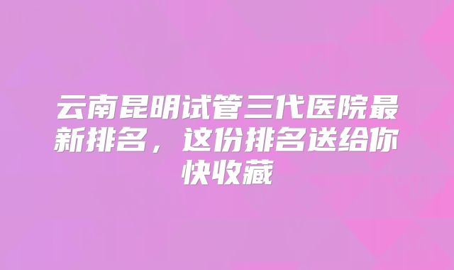云南昆明试管三代医院最新排名，这份排名送给你快收藏