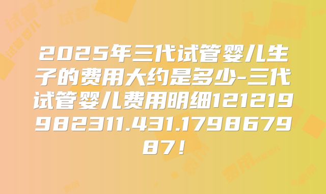 2025年三代试管婴儿生子的费用大约是多少-三代试管婴儿费用明细121219982311.431.179867987！