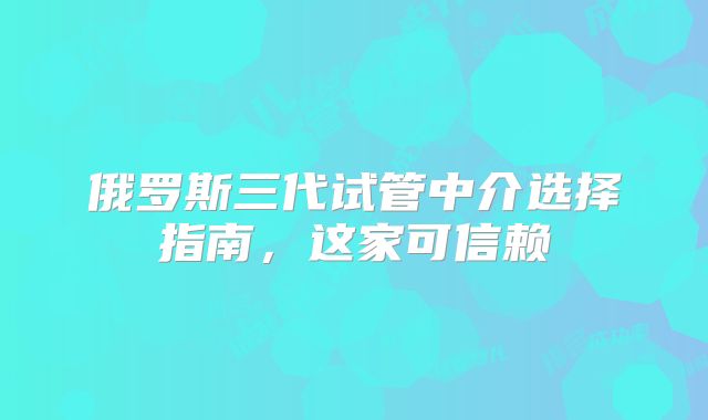 俄罗斯三代试管中介选择指南,这家可信赖