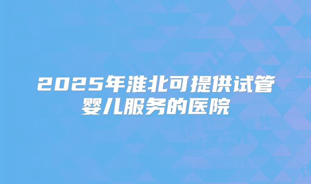 2025年淮北可提供试管婴儿服务的医院