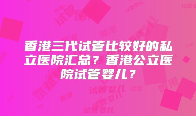 香港三代试管比较好的私立医院汇总?香港公立医院试管婴儿?