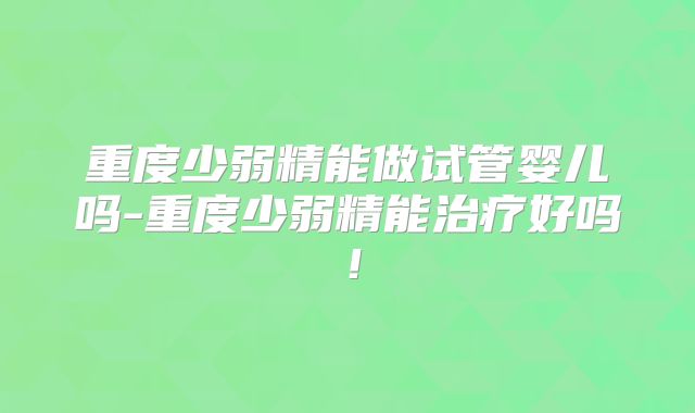 重度少弱精能做试管婴儿吗-重度少弱精能治疗好吗！