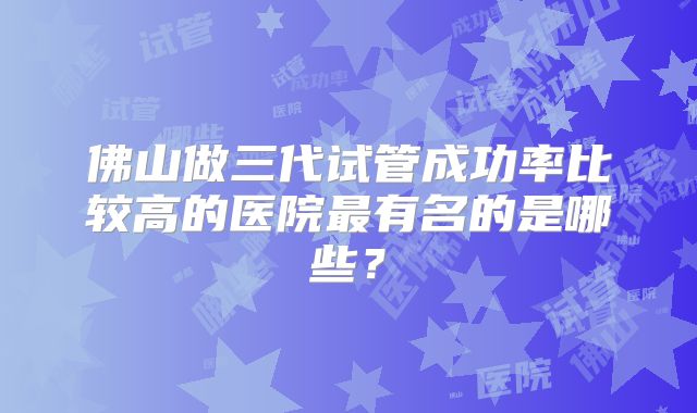 佛山做三代试管成功率比较高的医院最有名的是哪些？