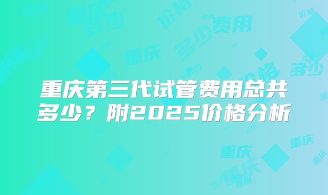 重庆第三代试管费用总共多少?附2025价格分析