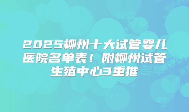 2025柳州十大试管婴儿医院名单表!附柳州试管生殖中心3重推