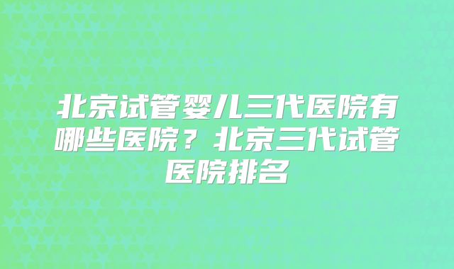 北京试管婴儿三代医院有哪些医院?北京三代试管医院排名
