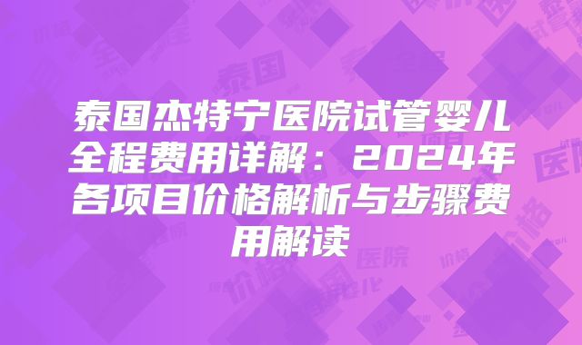 泰国杰特宁医院试管婴儿全程费用详解：2024年各项目价格解析与步骤费用解读