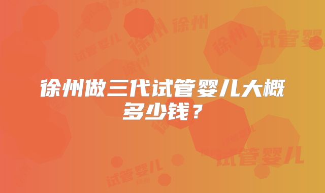徐州做三代试管婴儿大概多少钱?