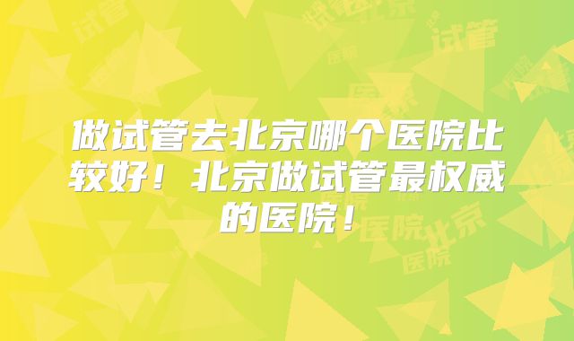 做试管去北京哪个医院比较好!北京做试管最权威的医院!