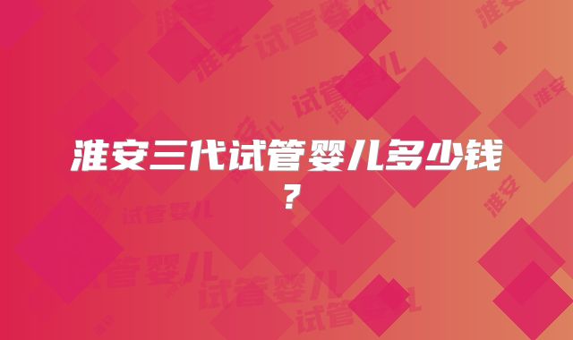 淮安三代试管婴儿多少钱？