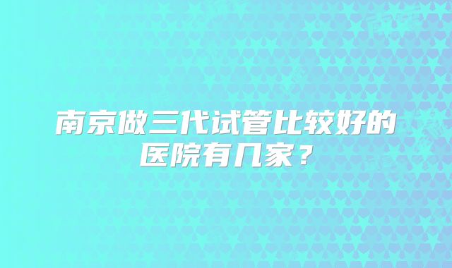 南京做三代试管比较好的医院有几家？