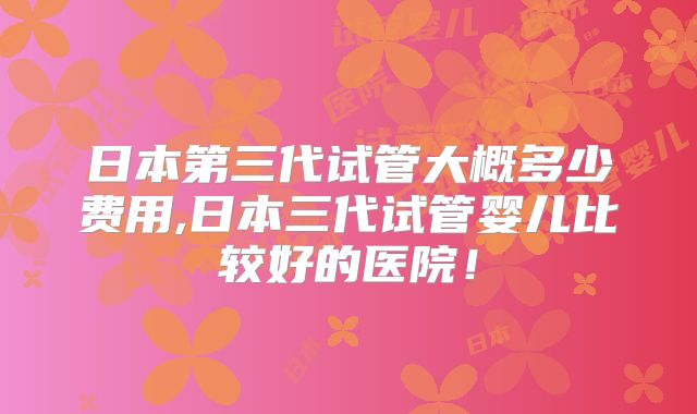 日本第三代试管大概多少费用,日本三代试管婴儿比较好的医院!