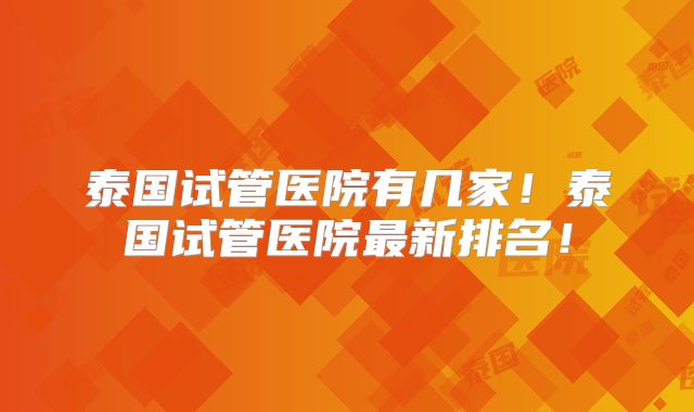 泰国试管医院有几家!泰国试管医院最新排名!