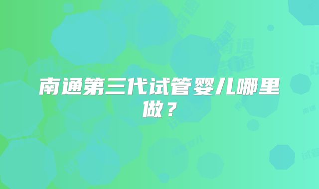南通第三代试管婴儿哪里做？