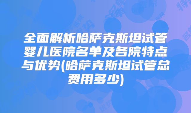 全面解析哈萨克斯坦试管婴儿医院名单及各院特点与优势(哈萨克斯坦试管总费用多少)