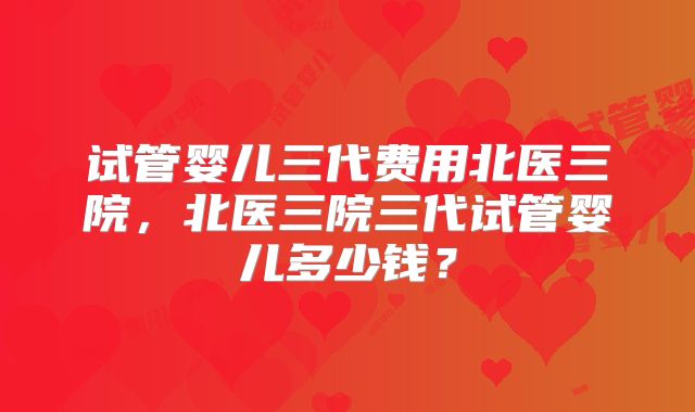 试管婴儿三代费用北医三院,北医三院三代试管婴儿多少钱?