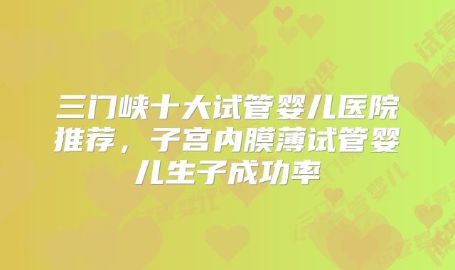 三门峡十大试管婴儿医院推荐，子宫内膜薄试管婴儿生子成功率