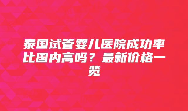 泰国试管婴儿医院成功率比国内高吗？最新价格一览