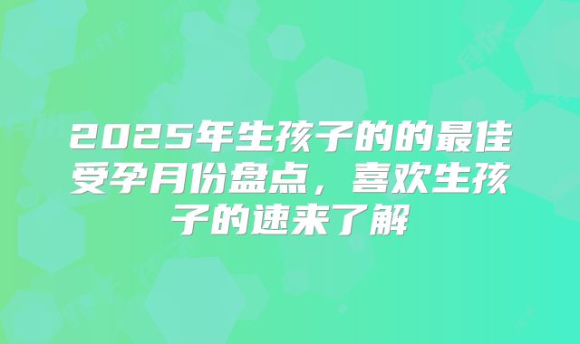 2025年生孩子的的最佳受孕月份盘点，喜欢生孩子的速来了解