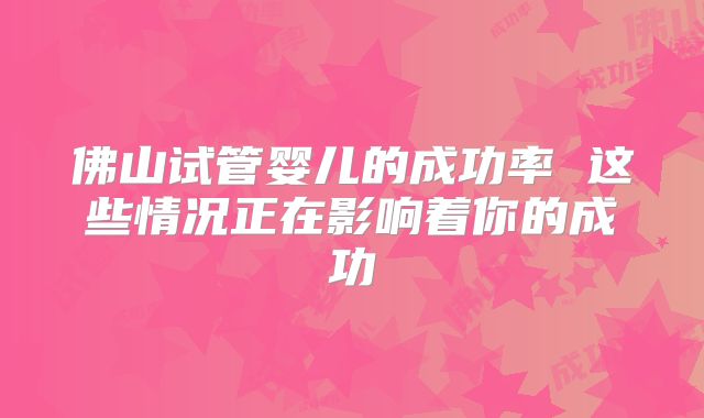 佛山试管婴儿的成功率 这些情况正在影响着你的成功