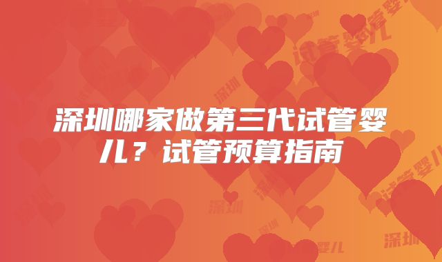 深圳哪家做第三代试管婴儿?试管预算指南