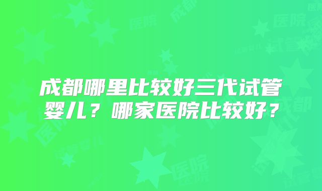 成都哪里比较好三代试管婴儿?哪家医院比较好?