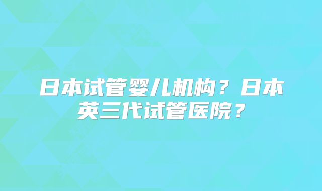 日本试管婴儿机构？日本英三代试管医院？