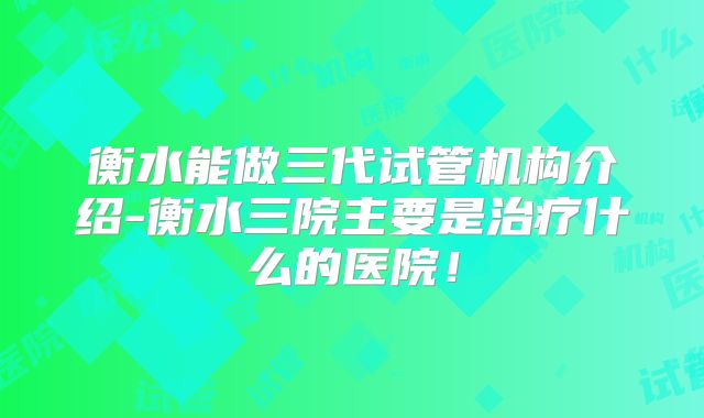 衡水能做三代试管机构介绍-衡水三院主要是治疗什么的医院!