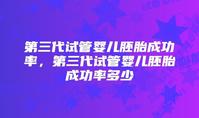 第三代试管婴儿胚胎成功率，第三代试管婴儿胚胎成功率多少