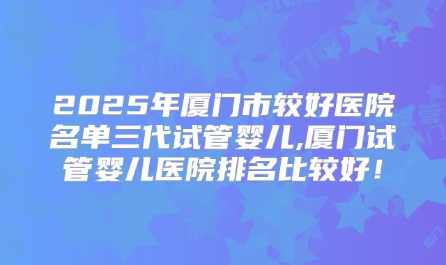 2025年厦门市较好医院名单三代试管婴儿,厦门试管婴儿医院排名比较好!