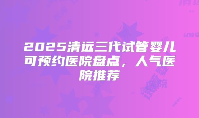 2025清远三代试管婴儿可预约医院盘点，人气医院推荐