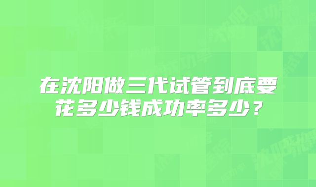 在沈阳做三代试管到底要花多少钱成功率多少?