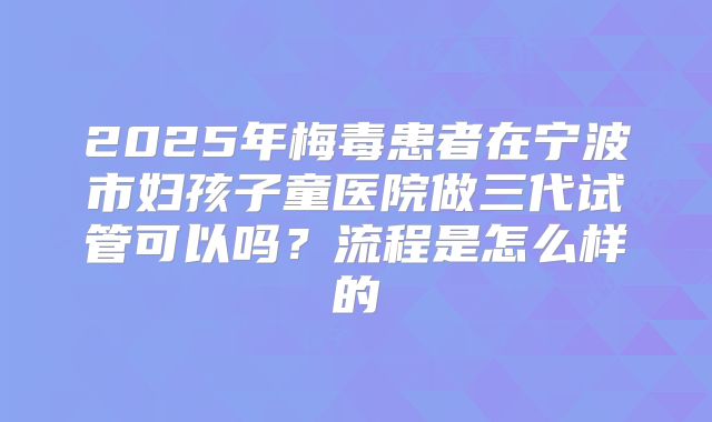 2025年梅毒患者在宁波市妇孩子童医院做三代试管可以吗?流程是怎么样的