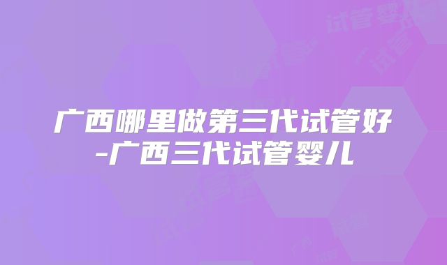 广西哪里做第三代试管好-广西三代试管婴儿