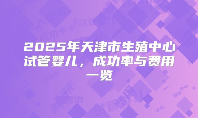 2025年天津市生殖中心试管婴儿,成功率与费用一览