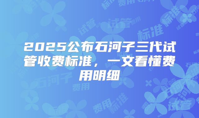 2025公布石河子三代试管收费标准,一文看懂费用明细