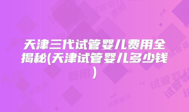 天津三代试管婴儿费用全揭秘(天津试管婴儿多少钱)